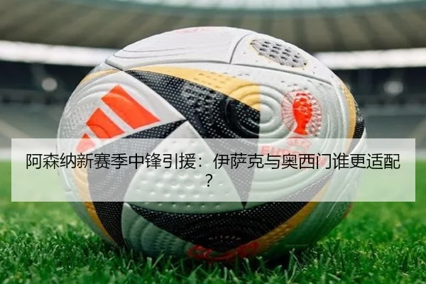 阿森纳新赛季中锋引援：伊萨克与奥西门谁更适配？